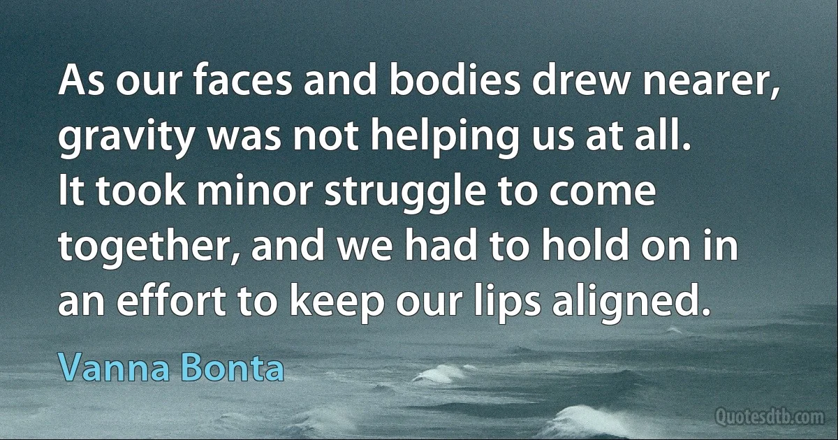 As our faces and bodies drew nearer, gravity was not helping us at all. It took minor struggle to come together, and we had to hold on in an effort to keep our lips aligned. (Vanna Bonta)