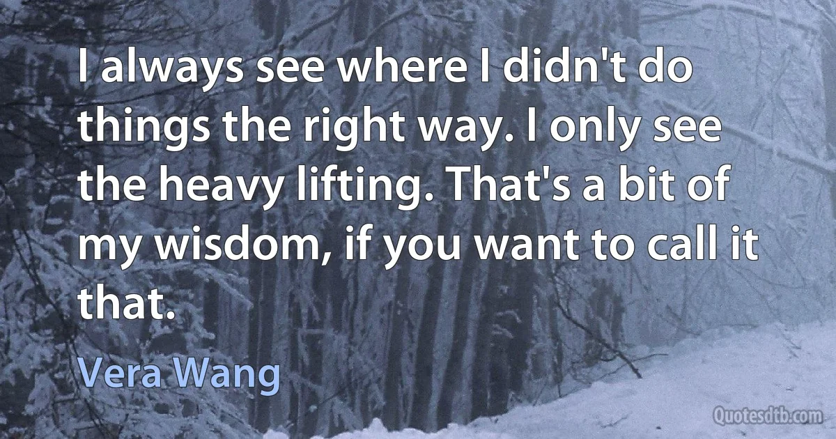 I always see where I didn't do things the right way. I only see the heavy lifting. That's a bit of my wisdom, if you want to call it that. (Vera Wang)