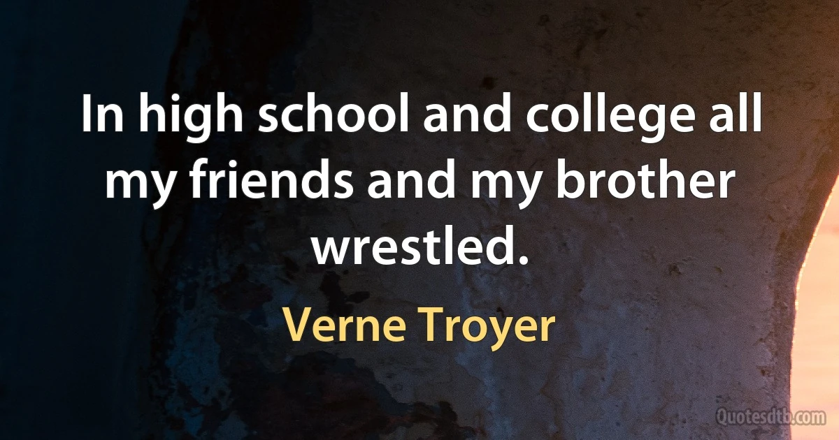 In high school and college all my friends and my brother wrestled. (Verne Troyer)