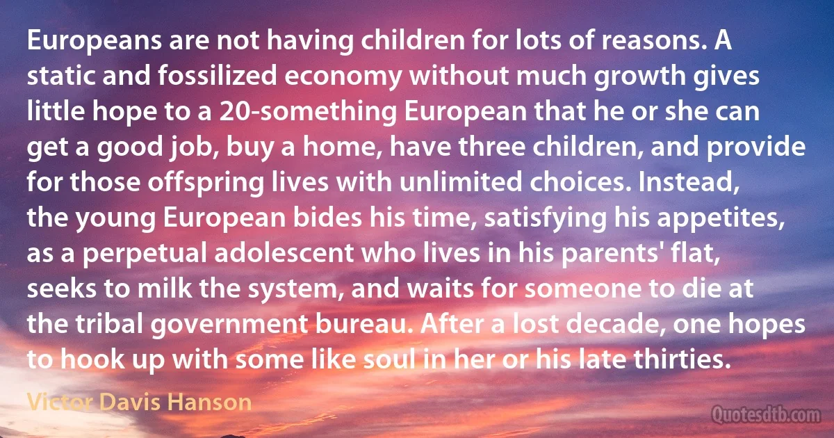 Europeans are not having children for lots of reasons. A static and fossilized economy without much growth gives little hope to a 20-something European that he or she can get a good job, buy a home, have three children, and provide for those offspring lives with unlimited choices. Instead, the young European bides his time, satisfying his appetites, as a perpetual adolescent who lives in his parents' flat, seeks to milk the system, and waits for someone to die at the tribal government bureau. After a lost decade, one hopes to hook up with some like soul in her or his late thirties. (Victor Davis Hanson)