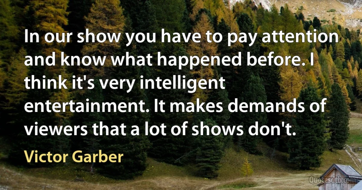 In our show you have to pay attention and know what happened before. I think it's very intelligent entertainment. It makes demands of viewers that a lot of shows don't. (Victor Garber)