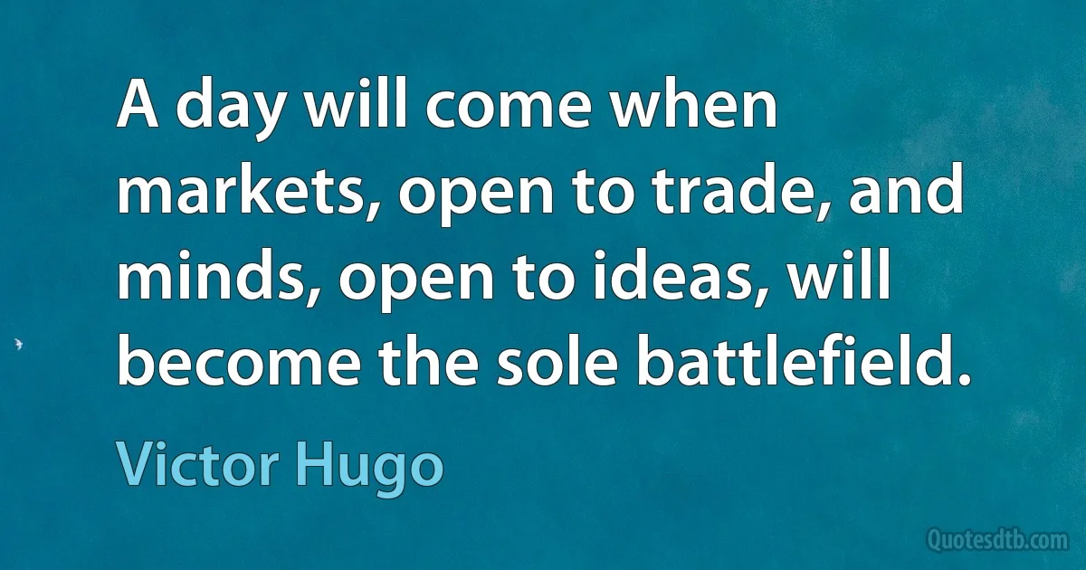 A day will come when markets, open to trade, and minds, open to ideas, will become the sole battlefield. (Victor Hugo)