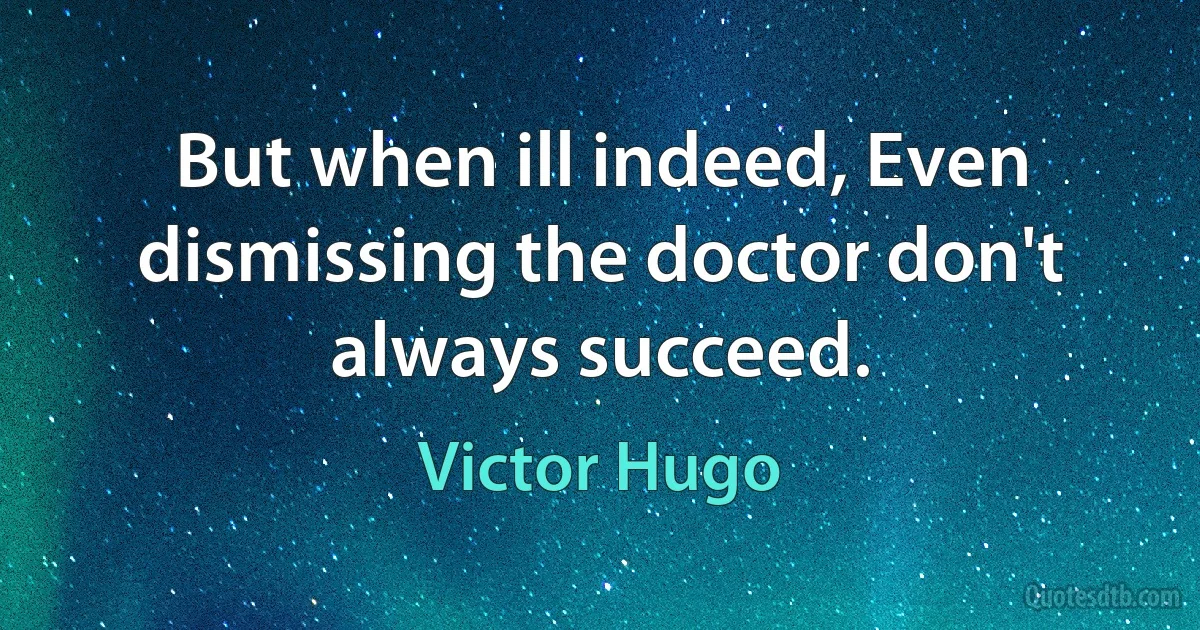 But when ill indeed, Even dismissing the doctor don't always succeed. (Victor Hugo)