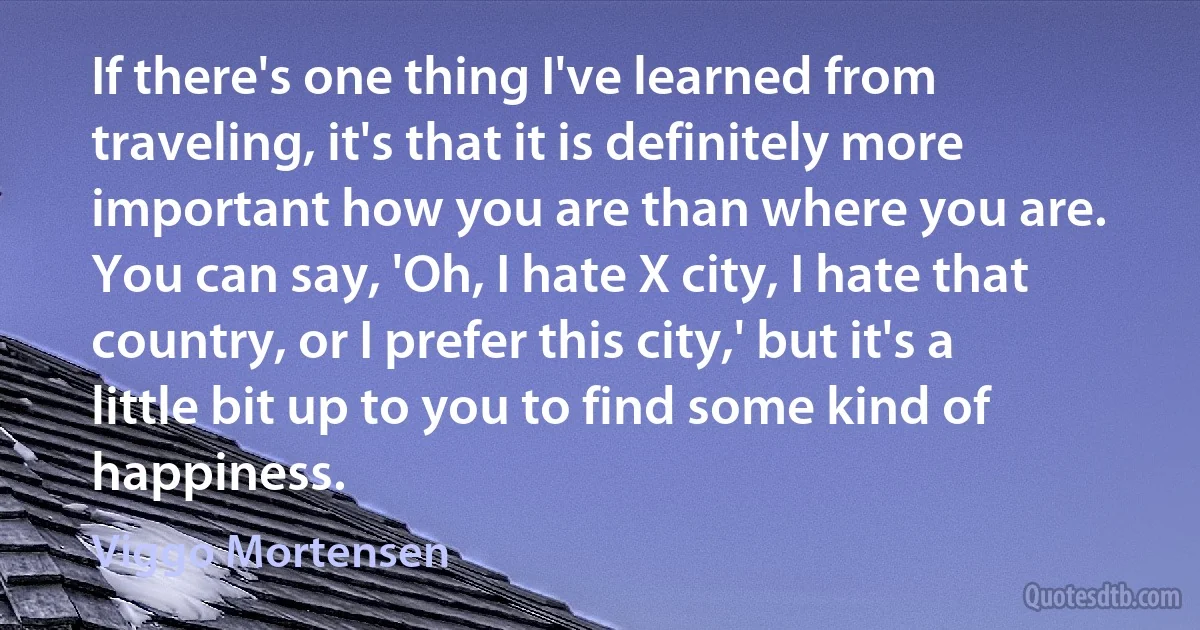 If there's one thing I've learned from traveling, it's that it is definitely more important how you are than where you are. You can say, 'Oh, I hate X city, I hate that country, or I prefer this city,' but it's a little bit up to you to find some kind of happiness. (Viggo Mortensen)