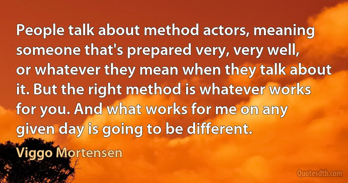 People talk about method actors, meaning someone that's prepared very, very well, or whatever they mean when they talk about it. But the right method is whatever works for you. And what works for me on any given day is going to be different. (Viggo Mortensen)