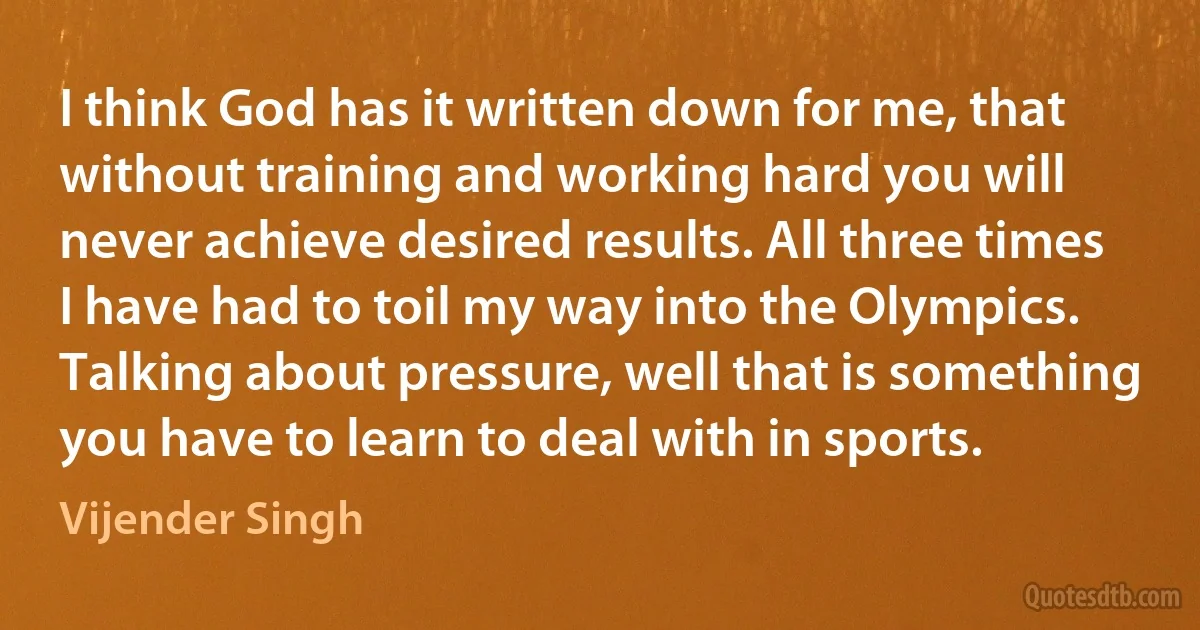 I think God has it written down for me, that without training and working hard you will never achieve desired results. All three times I have had to toil my way into the Olympics. Talking about pressure, well that is something you have to learn to deal with in sports. (Vijender Singh)