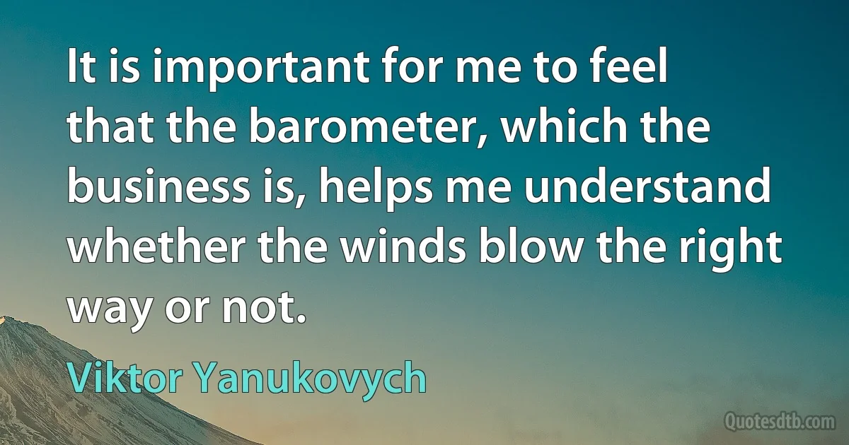 It is important for me to feel that the barometer, which the business is, helps me understand whether the winds blow the right way or not. (Viktor Yanukovych)