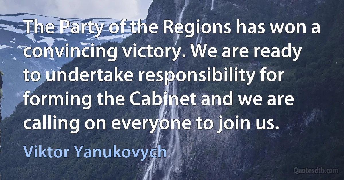 The Party of the Regions has won a convincing victory. We are ready to undertake responsibility for forming the Cabinet and we are calling on everyone to join us. (Viktor Yanukovych)