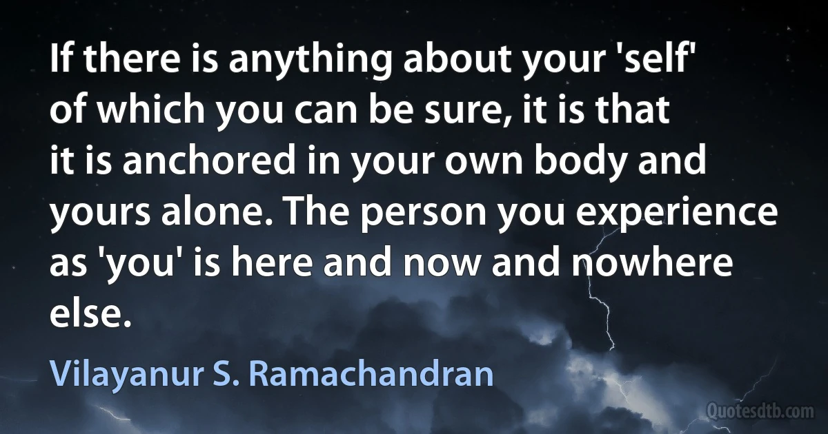 If there is anything about your 'self' of which you can be sure, it is that it is anchored in your own body and yours alone. The person you experience as 'you' is here and now and nowhere else. (Vilayanur S. Ramachandran)