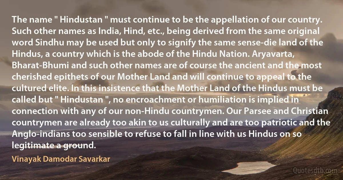 The name " Hindustan " must continue to be the appellation of our country. Such other names as India, Hind, etc., being derived from the same original word Sindhu may be used but only to signify the same sense-die land of the Hindus, a country which is the abode of the Hindu Nation. Aryavarta, Bharat-Bhumi and such other names are of course the ancient and the most cherished epithets of our Mother Land and will continue to appeal to the cultured elite. In this insistence that the Mother Land of the Hindus must be called but " Hindustan ", no encroachment or humiliation is implied in connection with any of our non-Hindu countrymen. Our Parsee and Christian countrymen are already too akin to us culturally and are too patriotic and the Anglo-indians too sensible to refuse to fall in line with us Hindus on so legitimate a ground. (Vinayak Damodar Savarkar)