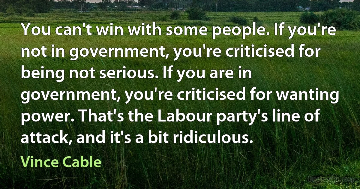 You can't win with some people. If you're not in government, you're criticised for being not serious. If you are in government, you're criticised for wanting power. That's the Labour party's line of attack, and it's a bit ridiculous. (Vince Cable)