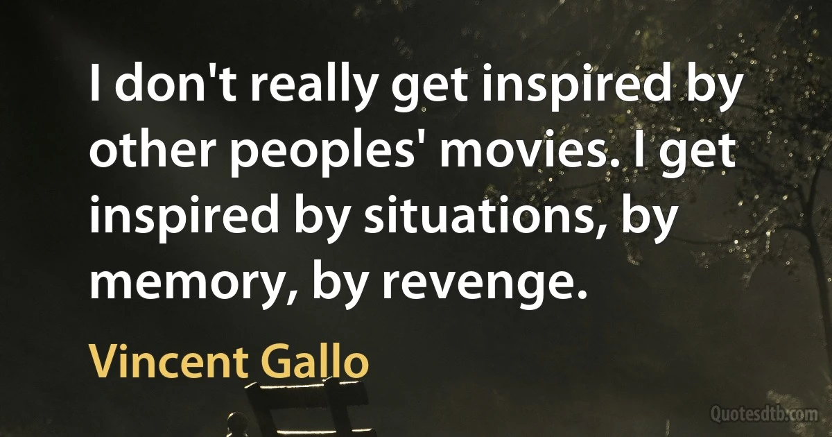 I don't really get inspired by other peoples' movies. I get inspired by situations, by memory, by revenge. (Vincent Gallo)