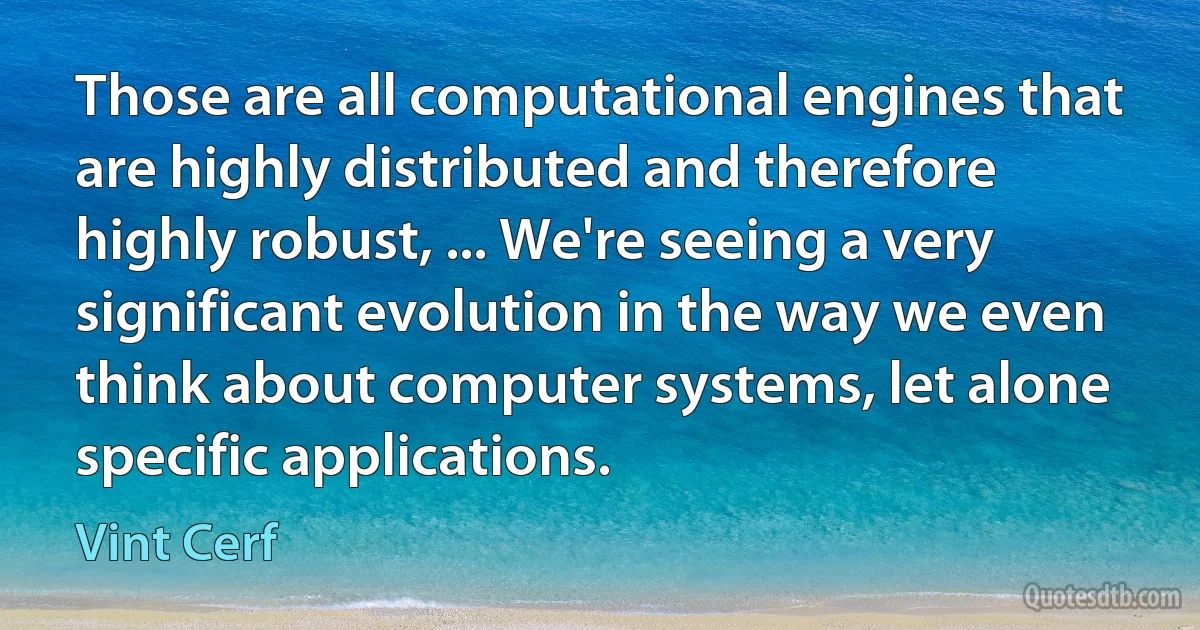 Those are all computational engines that are highly distributed and therefore highly robust, ... We're seeing a very significant evolution in the way we even think about computer systems, let alone specific applications. (Vint Cerf)