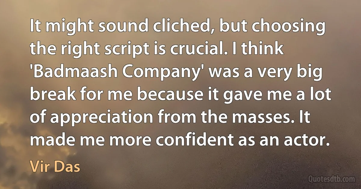 It might sound cliched, but choosing the right script is crucial. I think 'Badmaash Company' was a very big break for me because it gave me a lot of appreciation from the masses. It made me more confident as an actor. (Vir Das)