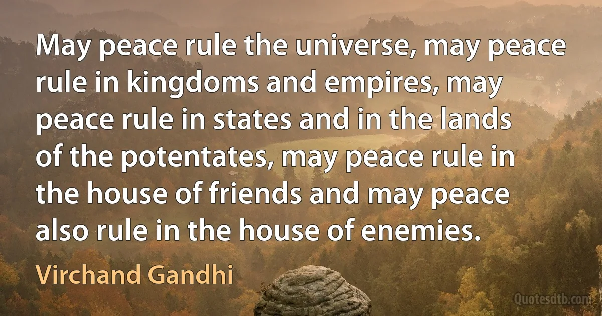 May peace rule the universe, may peace rule in kingdoms and empires, may peace rule in states and in the lands of the potentates, may peace rule in the house of friends and may peace also rule in the house of enemies. (Virchand Gandhi)