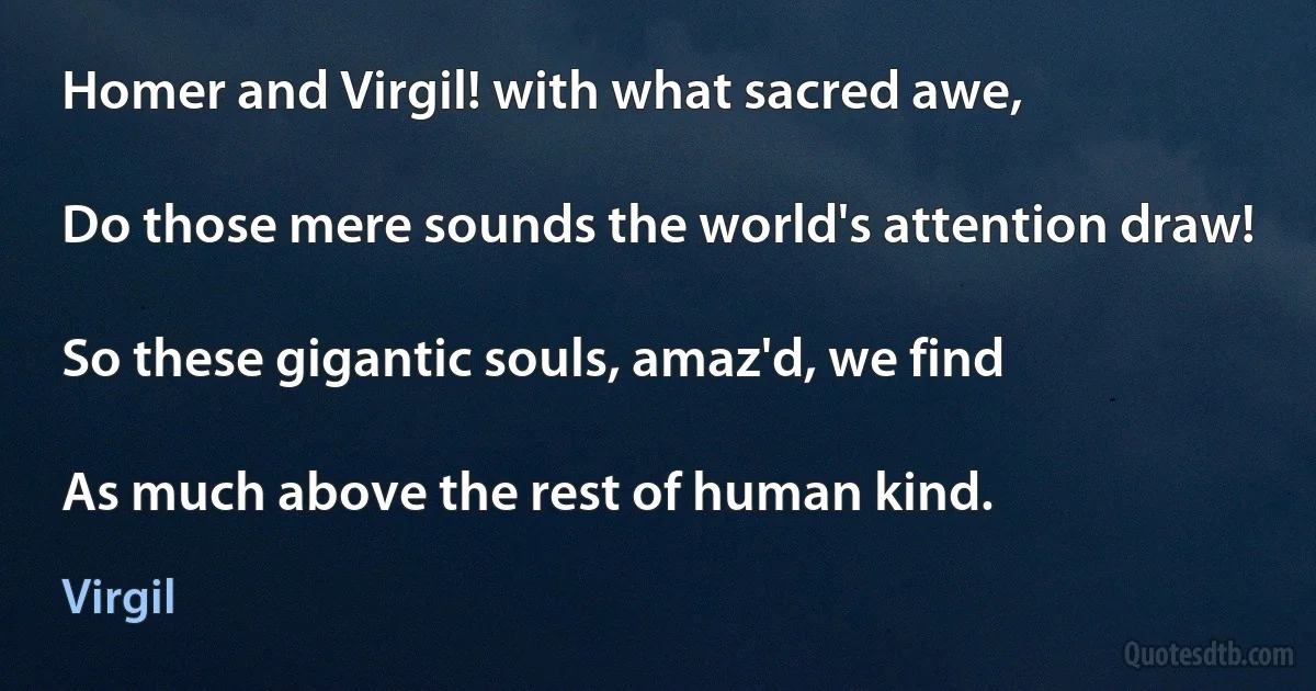 Homer and Virgil! with what sacred awe,

Do those mere sounds the world's attention draw!

So these gigantic souls, amaz'd, we find

As much above the rest of human kind. (Virgil)