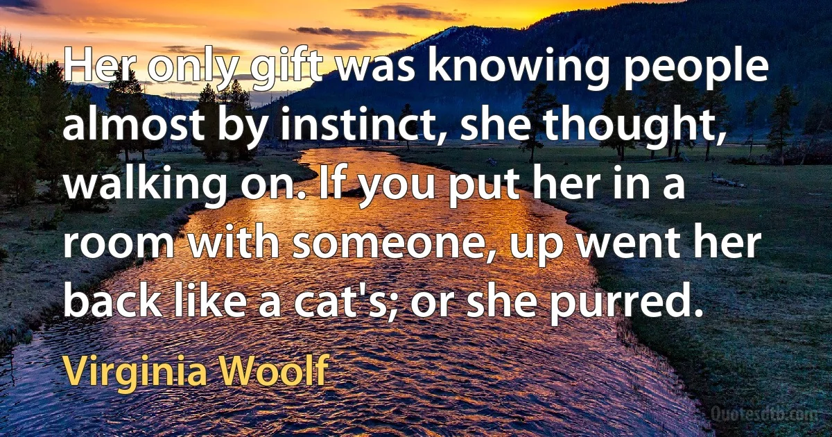 Her only gift was knowing people almost by instinct, she thought, walking on. If you put her in a room with someone, up went her back like a cat's; or she purred. (Virginia Woolf)