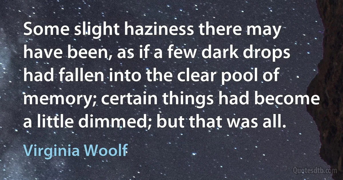 Some slight haziness there may have been, as if a few dark drops had fallen into the clear pool of memory; certain things had become a little dimmed; but that was all. (Virginia Woolf)