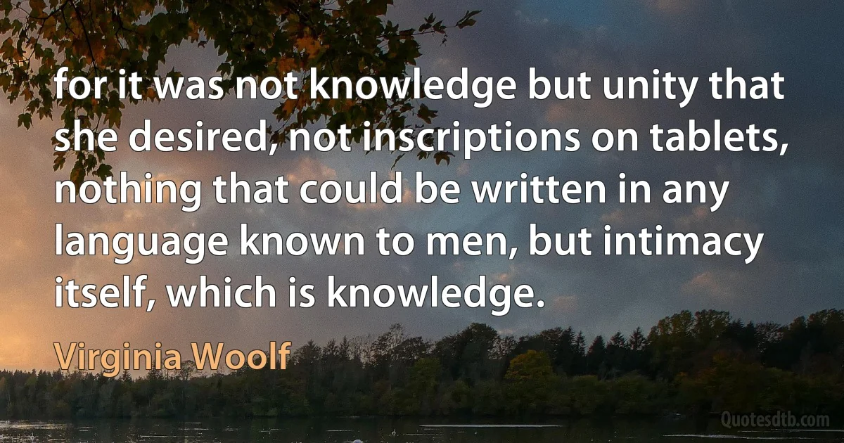 for it was not knowledge but unity that she desired, not inscriptions on tablets, nothing that could be written in any language known to men, but intimacy itself, which is knowledge. (Virginia Woolf)