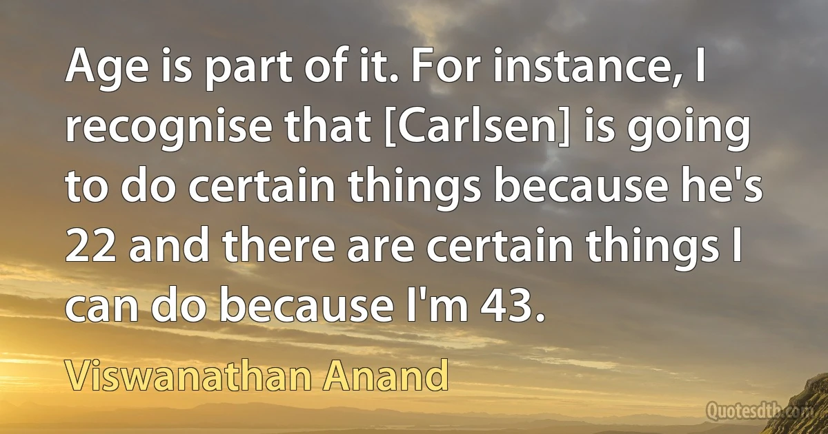 Age is part of it. For instance, I recognise that [Carlsen] is going to do certain things because he's 22 and there are certain things I can do because I'm 43. (Viswanathan Anand)