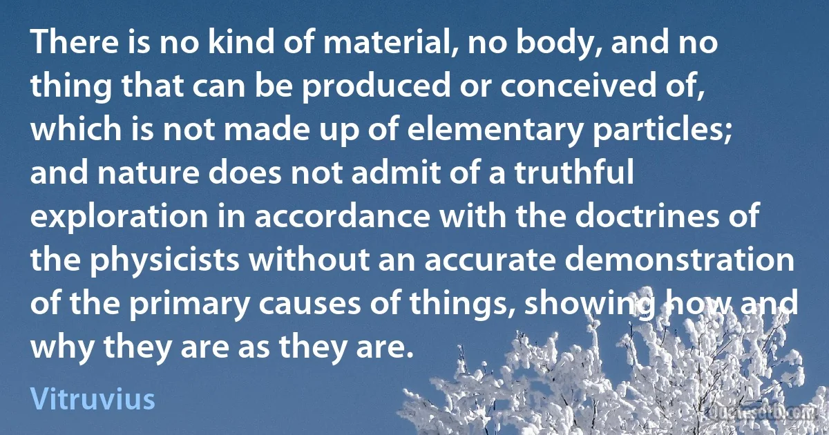 There is no kind of material, no body, and no thing that can be produced or conceived of, which is not made up of elementary particles; and nature does not admit of a truthful exploration in accordance with the doctrines of the physicists without an accurate demonstration of the primary causes of things, showing how and why they are as they are. (Vitruvius)