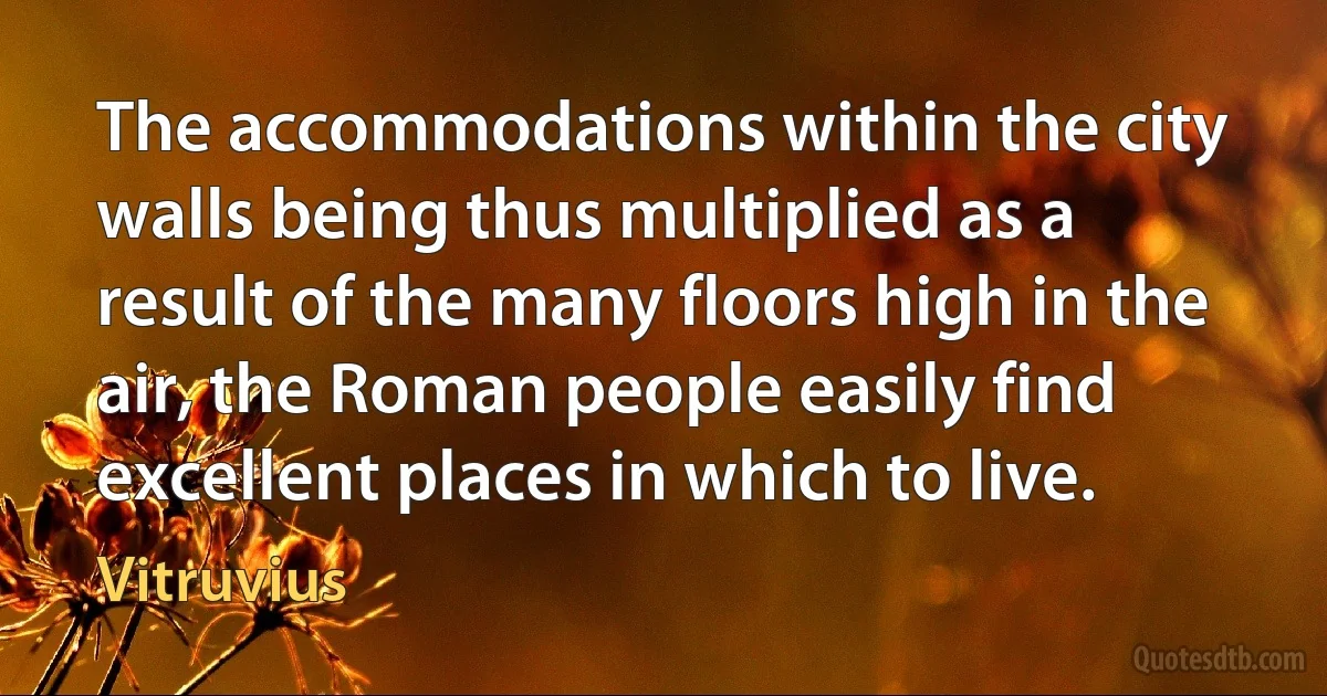 The accommodations within the city walls being thus multiplied as a result of the many floors high in the air, the Roman people easily find excellent places in which to live. (Vitruvius)