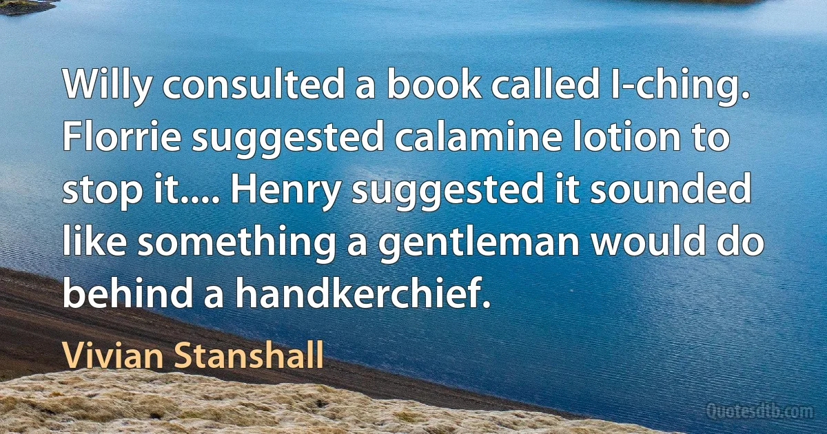 Willy consulted a book called I-ching. Florrie suggested calamine lotion to stop it.... Henry suggested it sounded like something a gentleman would do behind a handkerchief. (Vivian Stanshall)