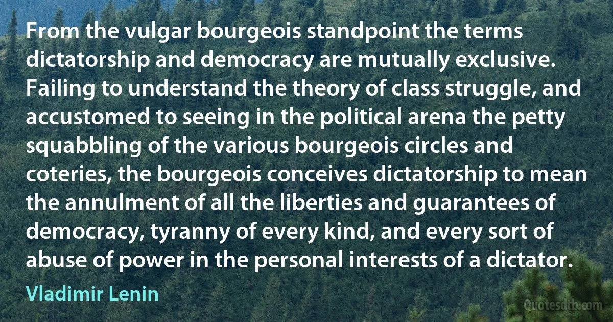 From the vulgar bourgeois standpoint the terms dictatorship and democracy are mutually exclusive. Failing to understand the theory of class struggle, and accustomed to seeing in the political arena the petty squabbling of the various bourgeois circles and coteries, the bourgeois conceives dictatorship to mean the annulment of all the liberties and guarantees of democracy, tyranny of every kind, and every sort of abuse of power in the personal interests of a dictator. (Vladimir Lenin)