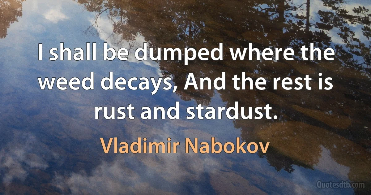 I shall be dumped where the weed decays, And the rest is rust and stardust. (Vladimir Nabokov)