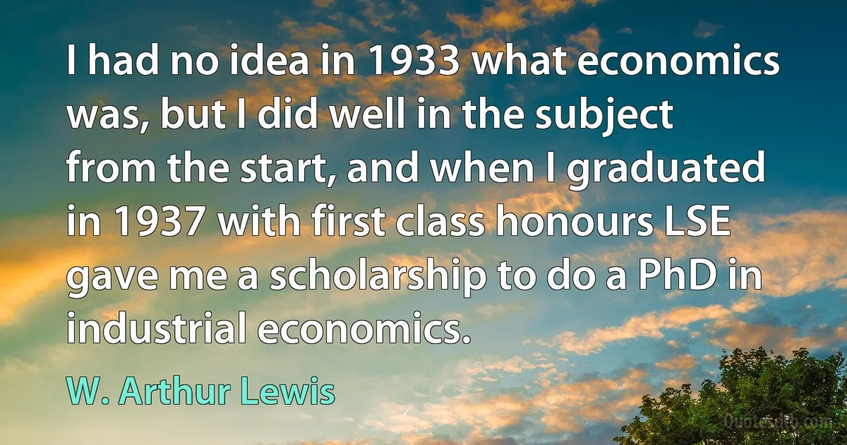 I had no idea in 1933 what economics was, but I did well in the subject from the start, and when I graduated in 1937 with first class honours LSE gave me a scholarship to do a PhD in industrial economics. (W. Arthur Lewis)