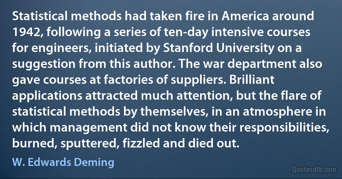 Statistical methods had taken fire in America around 1942, following a series of ten-day intensive courses for engineers, initiated by Stanford University on a suggestion from this author. The war department also gave courses at factories of suppliers. Brilliant applications attracted much attention, but the flare of statistical methods by themselves, in an atmosphere in which management did not know their responsibilities, burned, sputtered, fizzled and died out. (W. Edwards Deming)