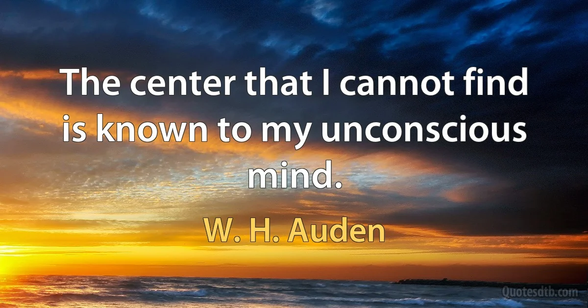 The center that I cannot find is known to my unconscious mind. (W. H. Auden)