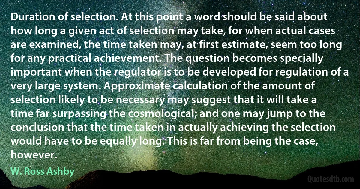 Duration of selection. At this point a word should be said about how long a given act of selection may take, for when actual cases are examined, the time taken may, at first estimate, seem too long for any practical achievement. The question becomes specially important when the regulator is to be developed for regulation of a very large system. Approximate calculation of the amount of selection likely to be necessary may suggest that it will take a time far surpassing the cosmological; and one may jump to the conclusion that the time taken in actually achieving the selection would have to be equally long. This is far from being the case, however. (W. Ross Ashby)