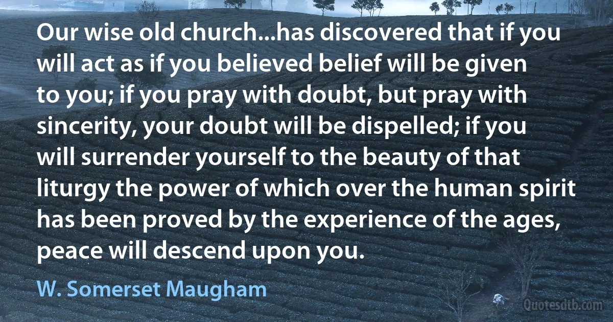 Our wise old church...has discovered that if you will act as if you believed belief will be given to you; if you pray with doubt, but pray with sincerity, your doubt will be dispelled; if you will surrender yourself to the beauty of that liturgy the power of which over the human spirit has been proved by the experience of the ages, peace will descend upon you. (W. Somerset Maugham)