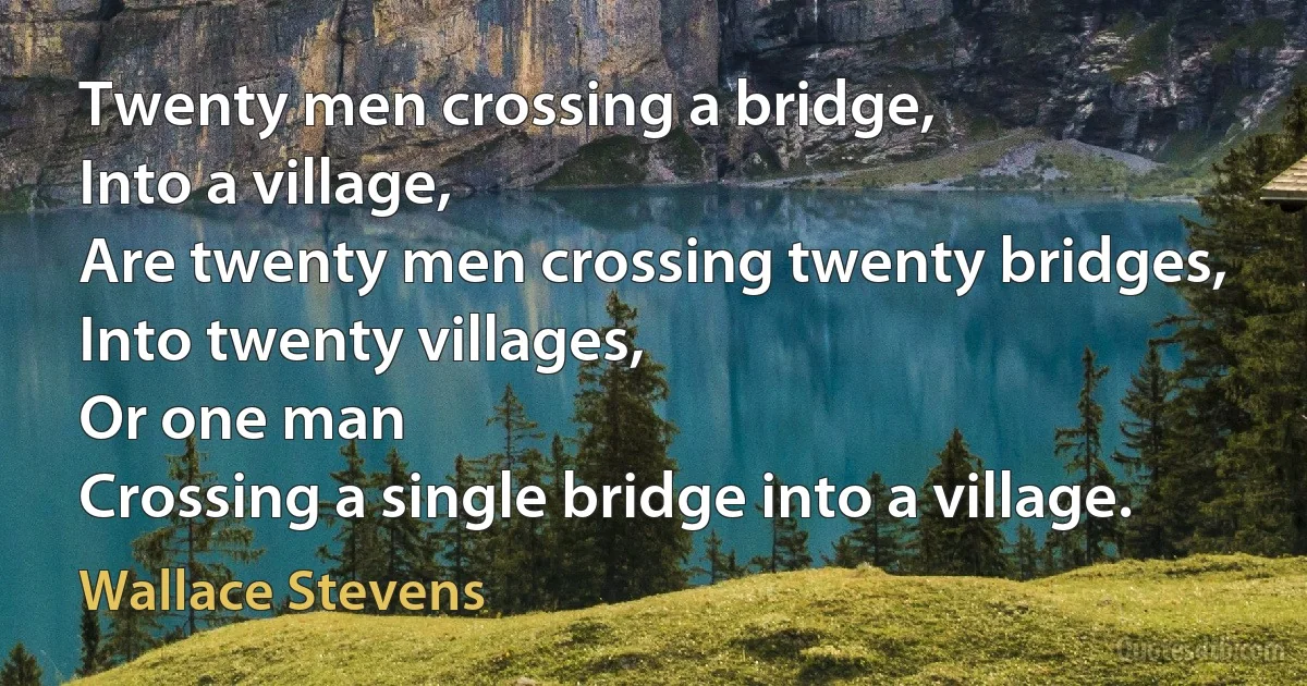 Twenty men crossing a bridge,
Into a village,
Are twenty men crossing twenty bridges,
Into twenty villages,
Or one man
Crossing a single bridge into a village. (Wallace Stevens)