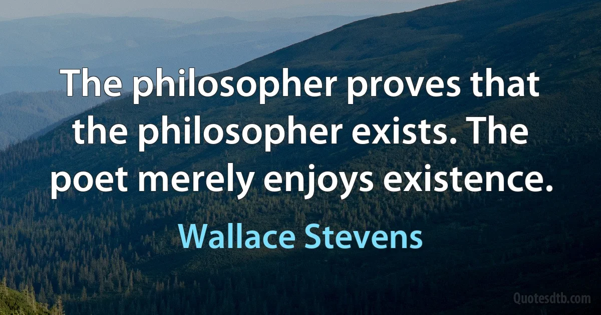 The philosopher proves that the philosopher exists. The poet merely enjoys existence. (Wallace Stevens)