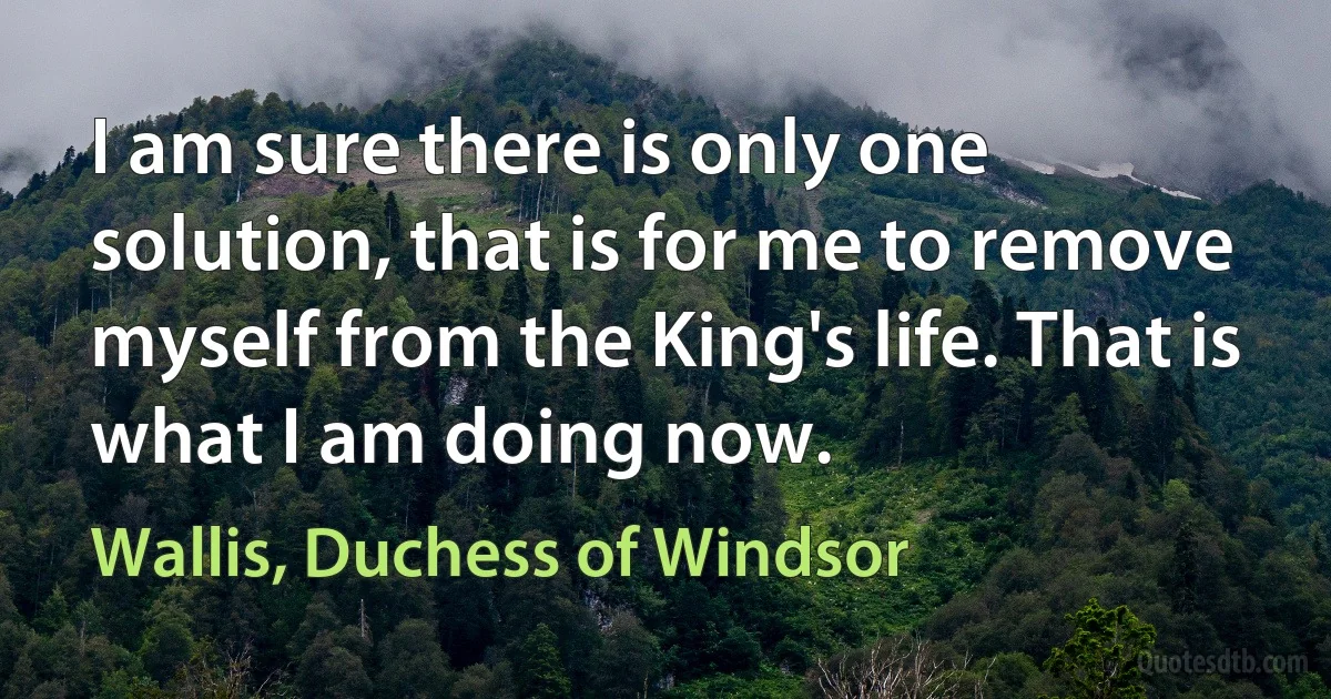 I am sure there is only one solution, that is for me to remove myself from the King's life. That is what I am doing now. (Wallis, Duchess of Windsor)