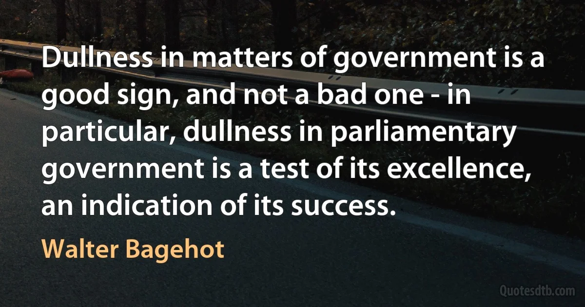 Dullness in matters of government is a good sign, and not a bad one - in particular, dullness in parliamentary government is a test of its excellence, an indication of its success. (Walter Bagehot)