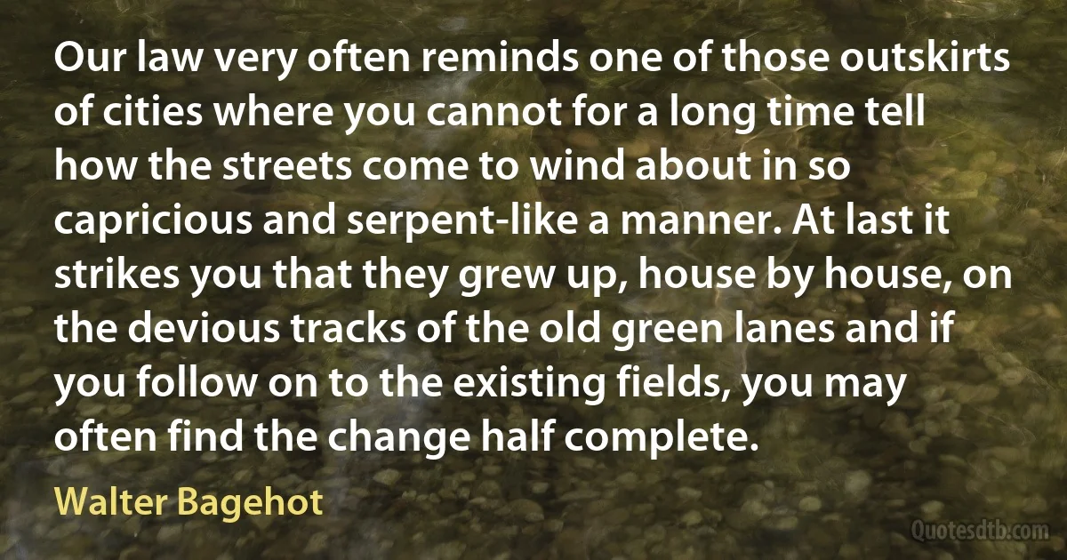 Our law very often reminds one of those outskirts of cities where you cannot for a long time tell how the streets come to wind about in so capricious and serpent-like a manner. At last it strikes you that they grew up, house by house, on the devious tracks of the old green lanes and if you follow on to the existing fields, you may often find the change half complete. (Walter Bagehot)