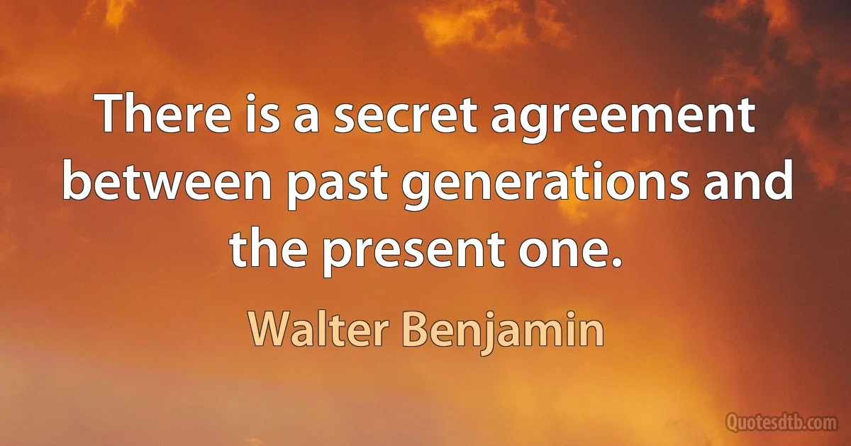 There is a secret agreement between past generations and the present one. (Walter Benjamin)