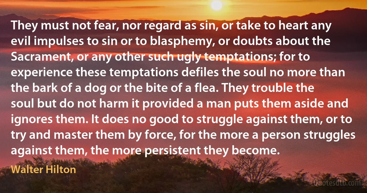 They must not fear, nor regard as sin, or take to heart any evil impulses to sin or to blasphemy, or doubts about the Sacrament, or any other such ugly temptations; for to experience these temptations defiles the soul no more than the bark of a dog or the bite of a flea. They trouble the soul but do not harm it provided a man puts them aside and ignores them. It does no good to struggle against them, or to try and master them by force, for the more a person struggles against them, the more persistent they become. (Walter Hilton)