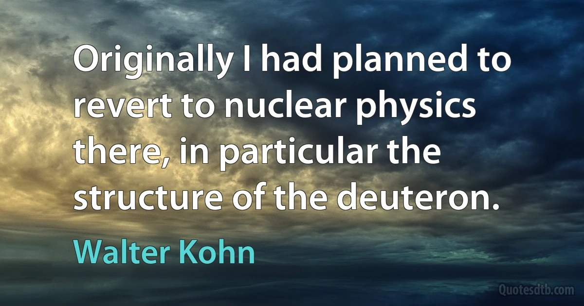 Originally I had planned to revert to nuclear physics there, in particular the structure of the deuteron. (Walter Kohn)