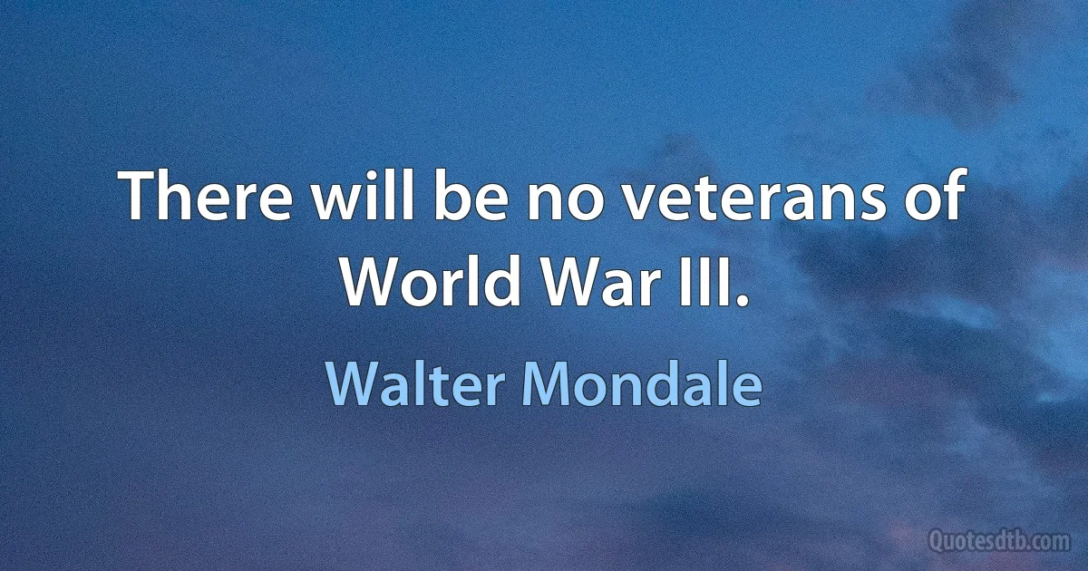 There will be no veterans of World War III. (Walter Mondale)