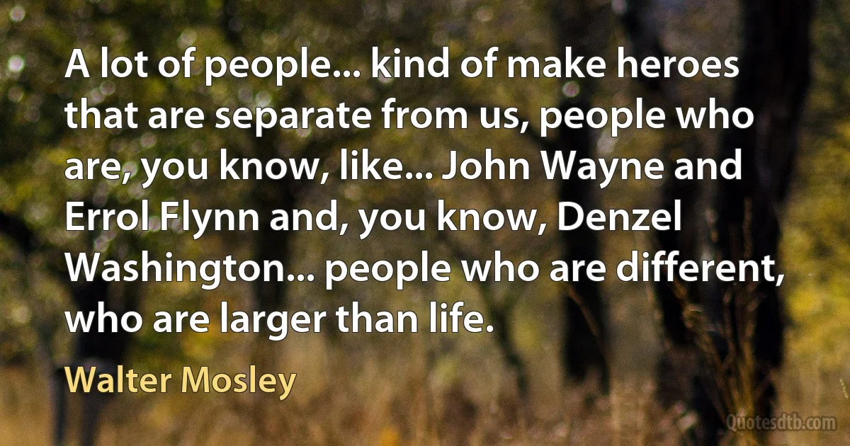 A lot of people... kind of make heroes that are separate from us, people who are, you know, like... John Wayne and Errol Flynn and, you know, Denzel Washington... people who are different, who are larger than life. (Walter Mosley)