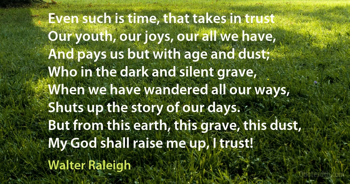 Even such is time, that takes in trust
Our youth, our joys, our all we have,
And pays us but with age and dust;
Who in the dark and silent grave,
When we have wandered all our ways,
Shuts up the story of our days.
But from this earth, this grave, this dust,
My God shall raise me up, I trust! (Walter Raleigh)