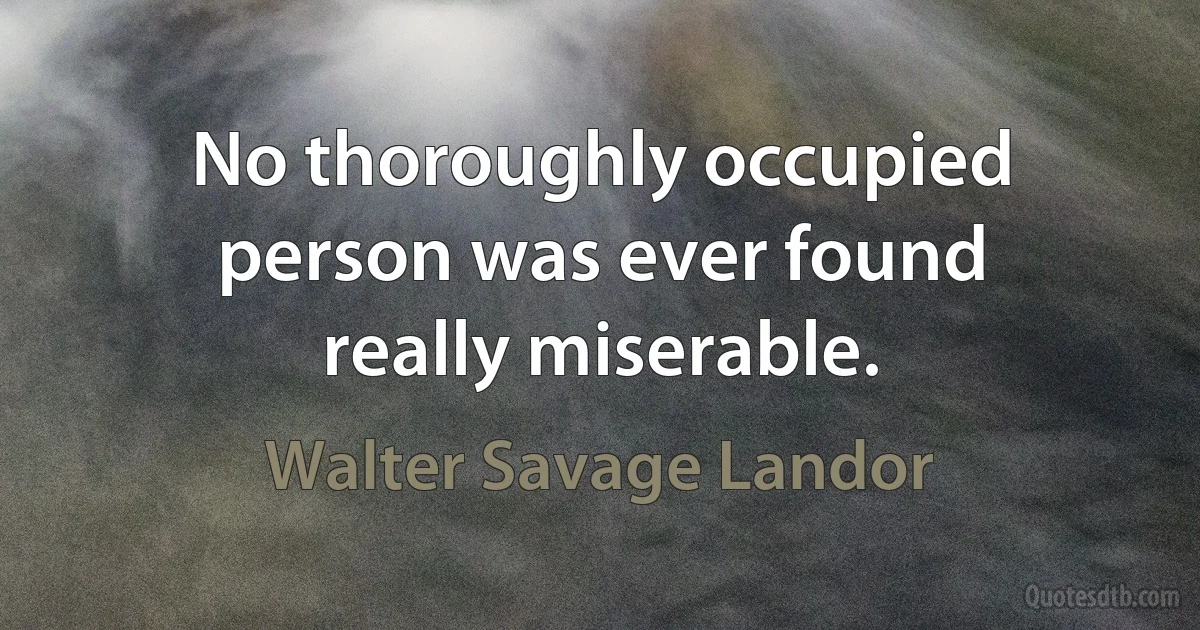 No thoroughly occupied person was ever found really miserable. (Walter Savage Landor)