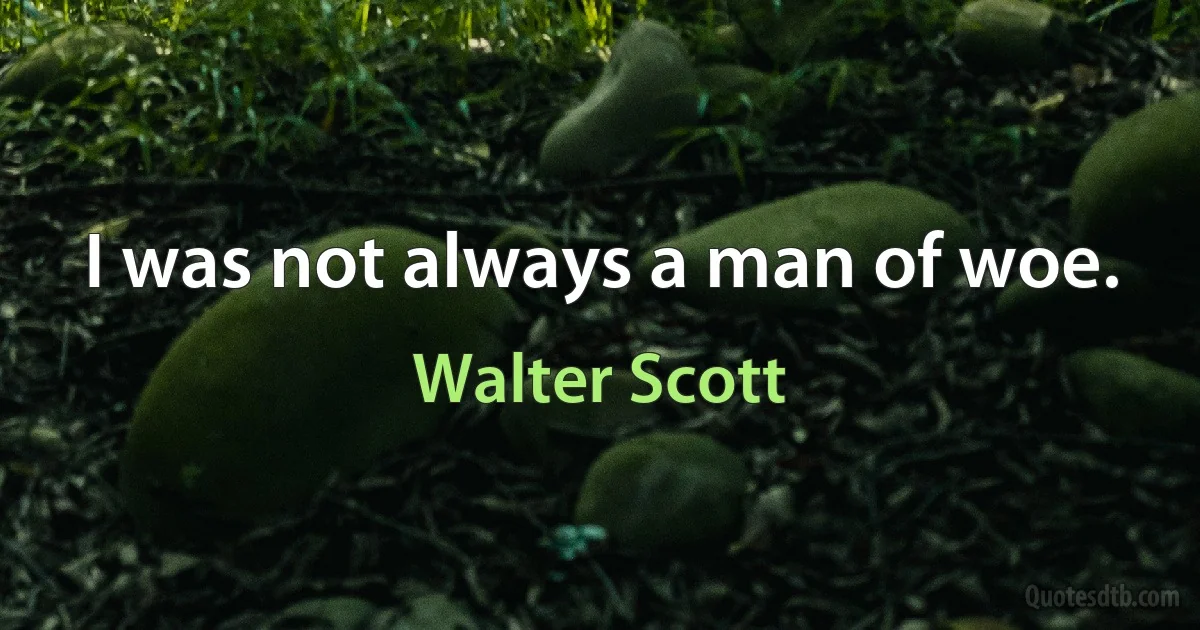 I was not always a man of woe. (Walter Scott)