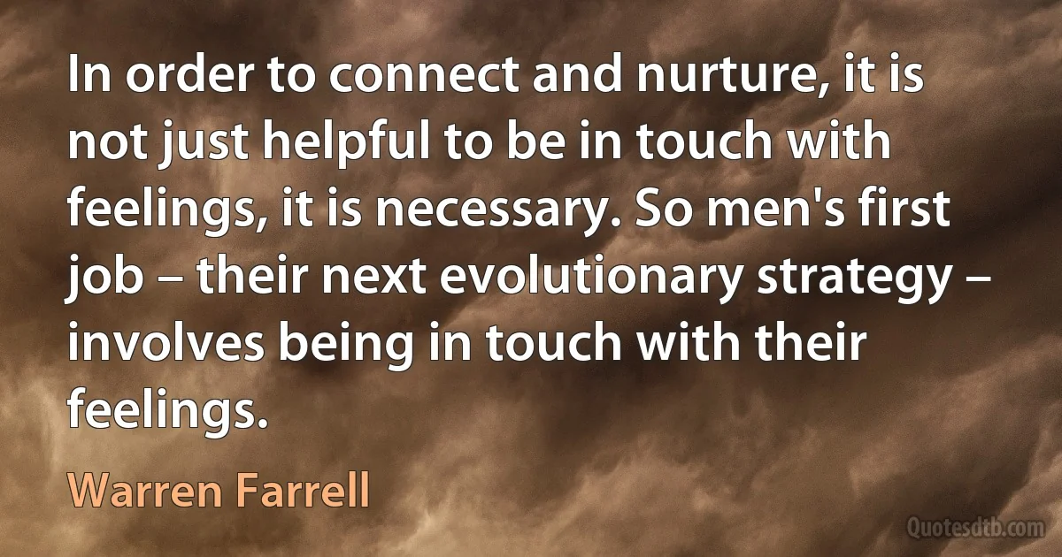 In order to connect and nurture, it is not just helpful to be in touch with feelings, it is necessary. So men's first job – their next evolutionary strategy – involves being in touch with their feelings. (Warren Farrell)