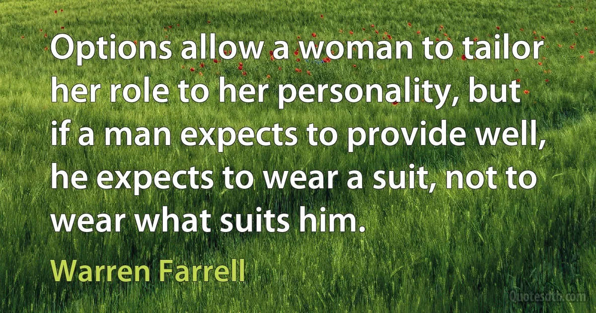 Options allow a woman to tailor her role to her personality, but if a man expects to provide well, he expects to wear a suit, not to wear what suits him. (Warren Farrell)