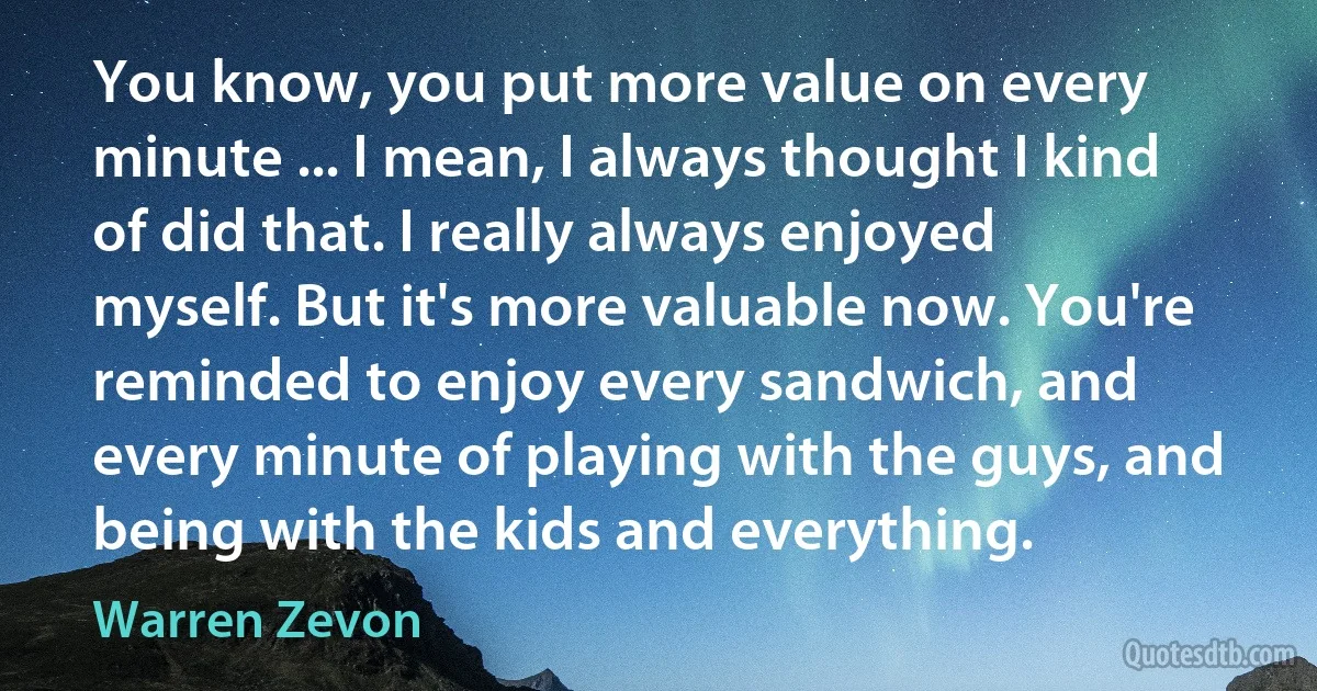 You know, you put more value on every minute ... I mean, I always thought I kind of did that. I really always enjoyed myself. But it's more valuable now. You're reminded to enjoy every sandwich, and every minute of playing with the guys, and being with the kids and everything. (Warren Zevon)